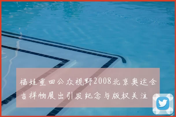 福娃重回公众视野2008北京奥运会吉祥物展出引发纪念与版权关注