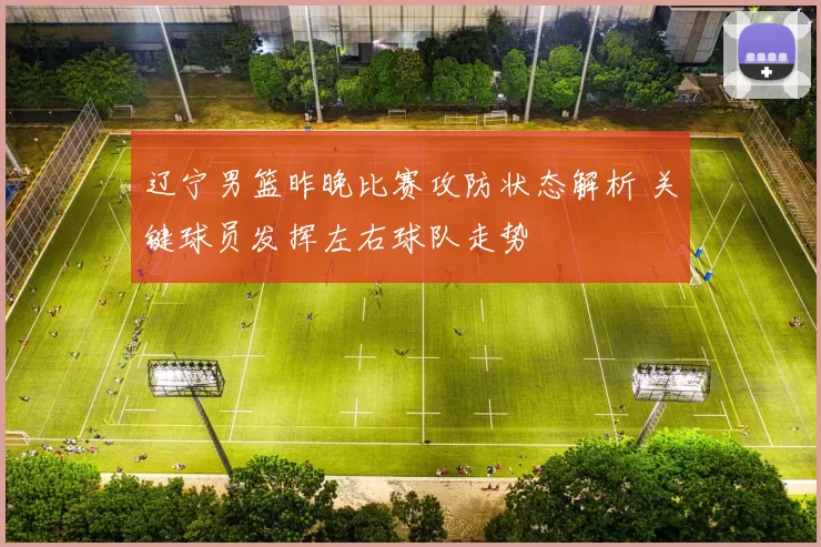 辽宁男篮昨晚比赛攻防状态解析 关键球员发挥左右球队走势