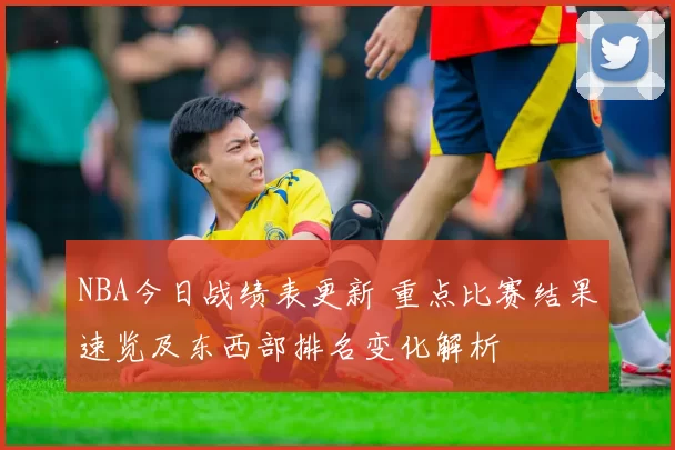 NBA今日战绩表更新 重点比赛结果速览及东西部排名变化解析