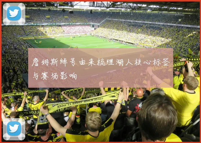 詹姆斯绰号由来梳理湖人核心标签与赛场影响