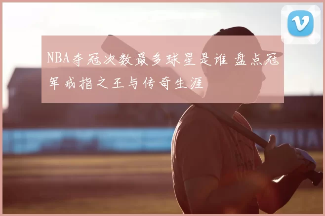 NBA夺冠次数最多球星是谁 盘点冠军戒指之王与传奇生涯