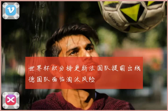 世界杯积分榜更新法国队提前出线德国队面临淘汰风险