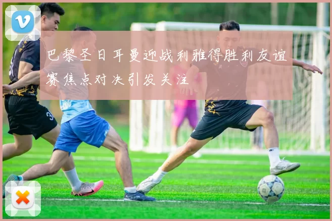 巴黎圣日耳曼迎战利雅得胜利友谊赛焦点对决引发关注