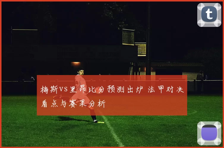 梅斯vs里昂比分预测出炉 法甲对决看点与赛果分析