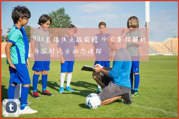 NBA直播焦点战前瞻 今日赛程解析与实时比分动态追踪