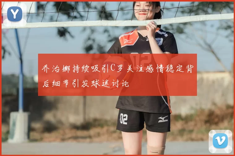 乔治娜持续吸引C罗关注感情稳定背后细节引发球迷讨论