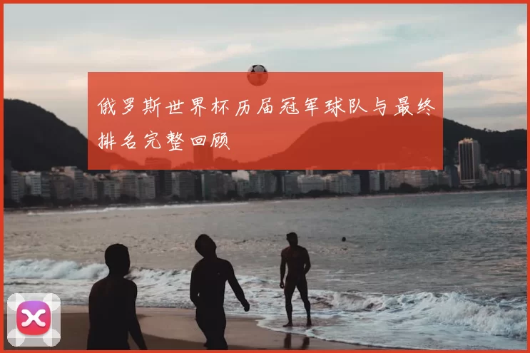 俄罗斯世界杯历届冠军球队与最终排名完整回顾