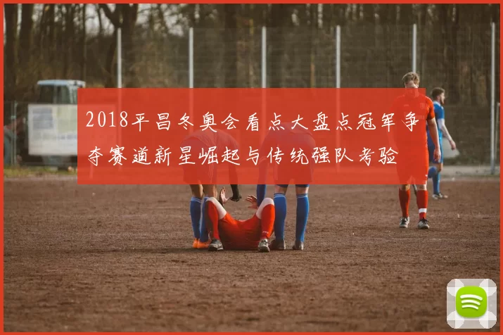 2018平昌冬奥会看点大盘点冠军争夺赛道新星崛起与传统强队考验