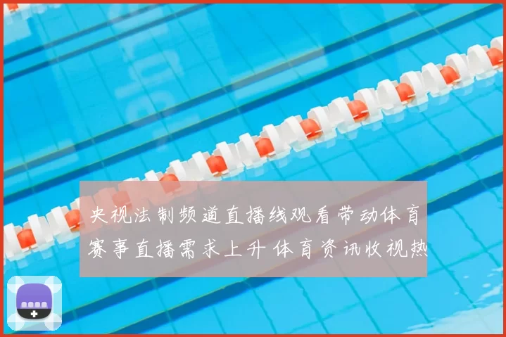 央视法制频道直播线观看带动体育赛事直播需求上升 体育资讯收视热度走高
