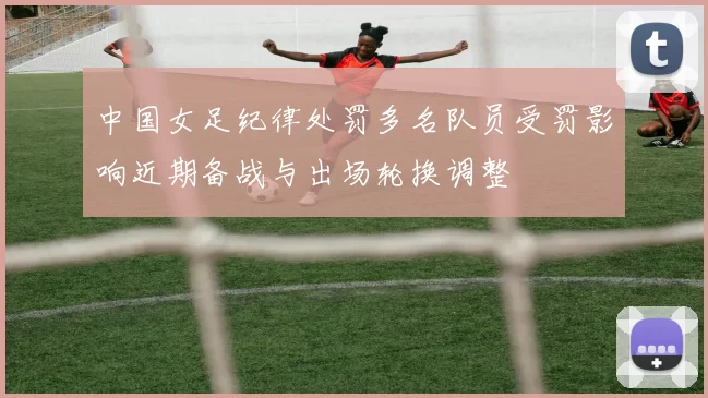 中国女足纪律处罚多名队员受罚影响近期备战与出场轮换调整