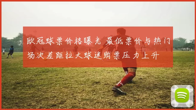 欧冠球票价格曝光 最低票价与热门场次差距拉大球迷购票压力上升
