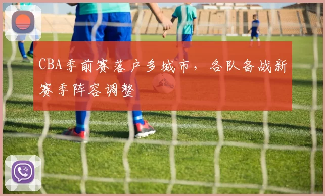 CBA季前赛落户多城市，各队备战新赛季阵容调整