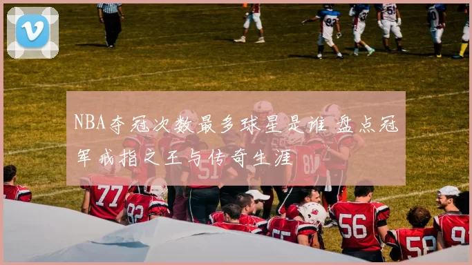 NBA夺冠次数最多球星是谁 盘点冠军戒指之王与传奇生涯