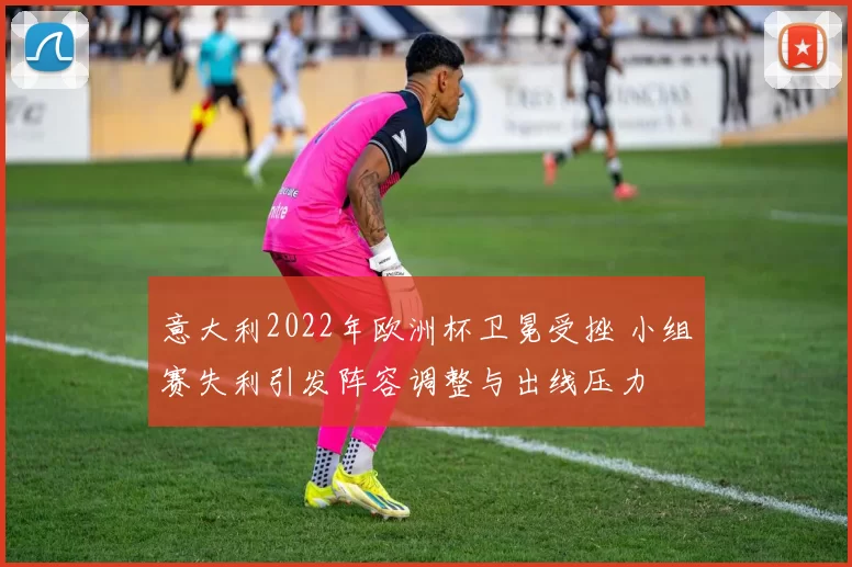 意大利2022年欧洲杯卫冕受挫 小组赛失利引发阵容调整与出线压力