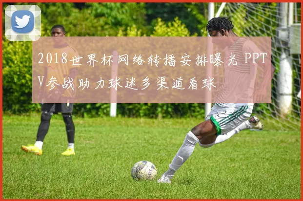 2018世界杯网络转播安排曝光 PPTV参战助力球迷多渠道看球