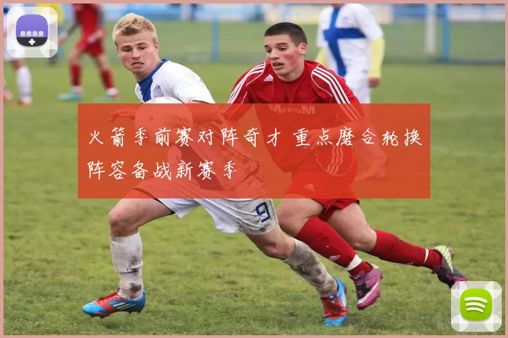 火箭季前赛对阵奇才 重点磨合轮换阵容备战新赛季