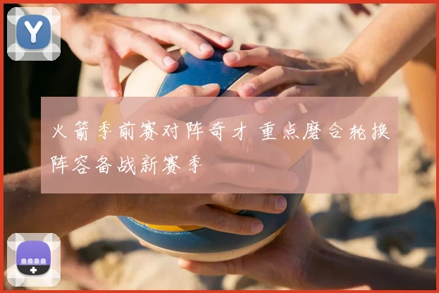 火箭季前赛对阵奇才 重点磨合轮换阵容备战新赛季