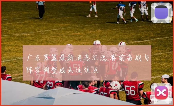 广东男篮最新消息汇总 赛前备战与阵容调整成关注焦点