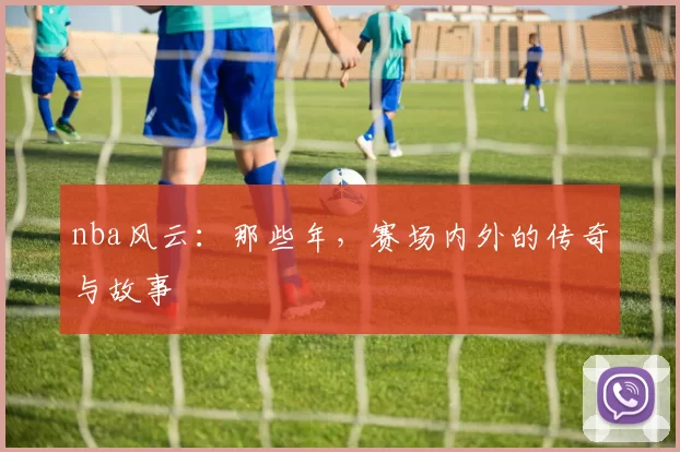 nba风云：那些年，赛场内外的传奇与故事