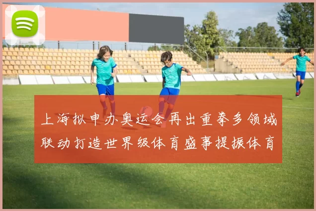 上海拟申办奥运会再出重拳多领域联动打造世界级体育盛事提振体育