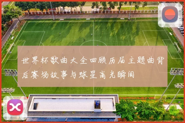 世界杯歌曲大全回顾历届主题曲背后赛场故事与球星高光瞬间