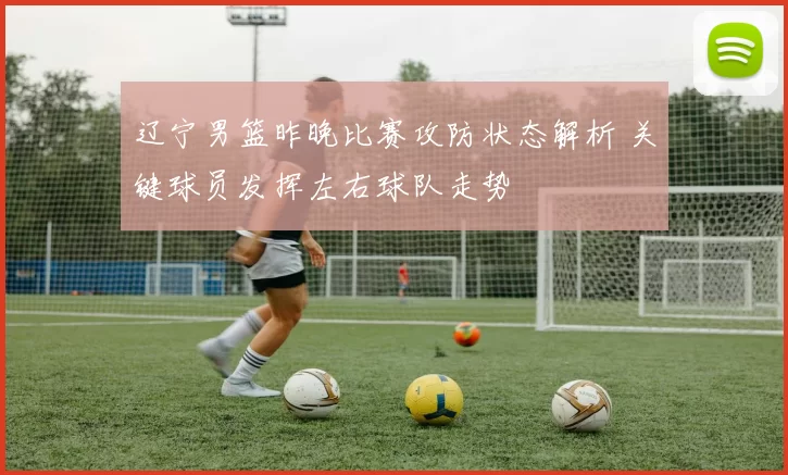 辽宁男篮昨晚比赛攻防状态解析 关键球员发挥左右球队走势