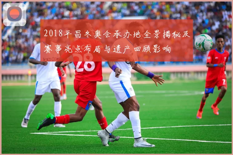 2018平昌冬奥会承办地全景揭秘及赛事亮点布局与遗产回顾影响