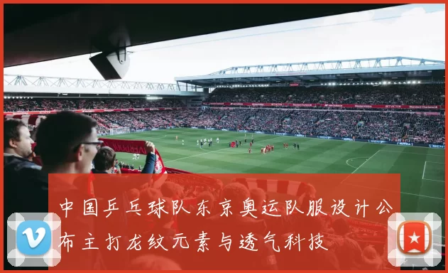 中国乒乓球队东京奥运队服设计公布主打龙纹元素与透气科技