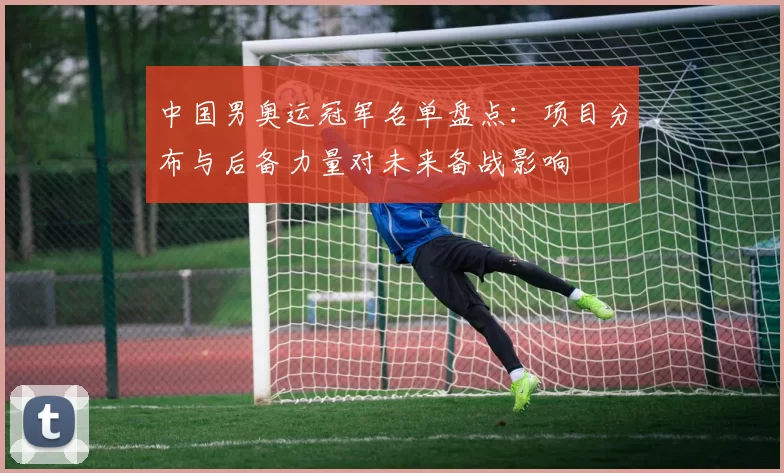 中国男奥运冠军名单盘点：项目分布与后备力量对未来备战影响