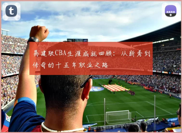 易建联CBA生涯成就回顾:从新秀到传奇的十五年职业之路