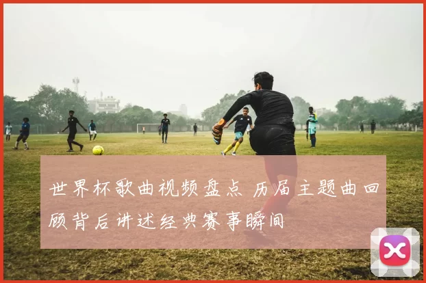 世界杯歌曲视频盘点 历届主题曲回顾背后讲述经典赛事瞬间