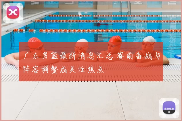 广东男篮最新消息汇总 赛前备战与阵容调整成关注焦点