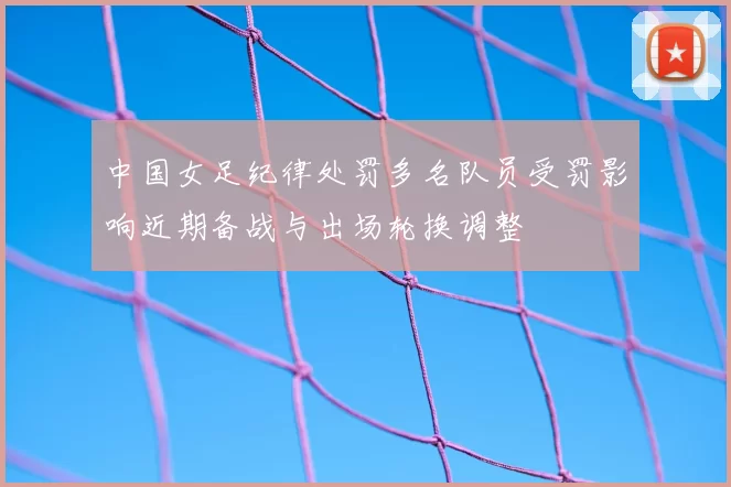 中国女足纪律处罚多名队员受罚影响近期备战与出场轮换调整