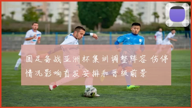 国足备战亚洲杯集训调整阵容 伤停情况影响首发安排和晋级前景