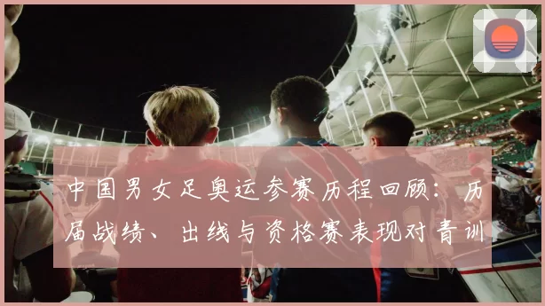 中国男女足奥运参赛历程回顾：历届战绩、出线与资格赛表现对青训影响