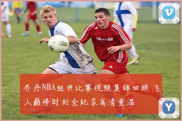 乔丹NBA经典比赛视频集锦回顾 飞人巅峰时刻全纪录高清重温