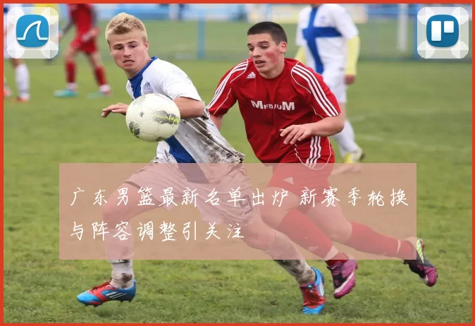 广东男篮最新名单出炉 新赛季轮换与阵容调整引关注