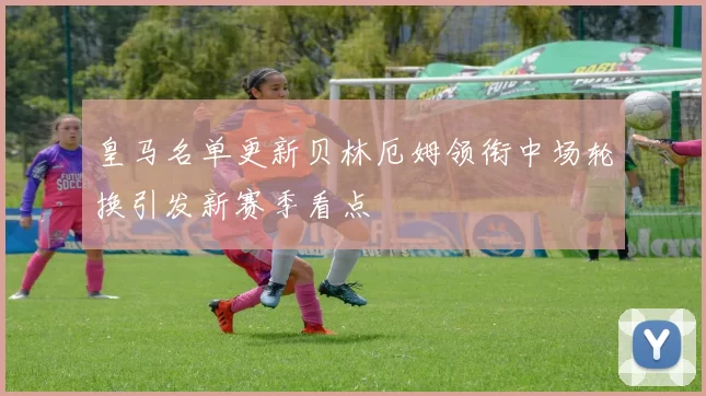 皇马名单更新贝林厄姆领衔中场轮换引发新赛季看点