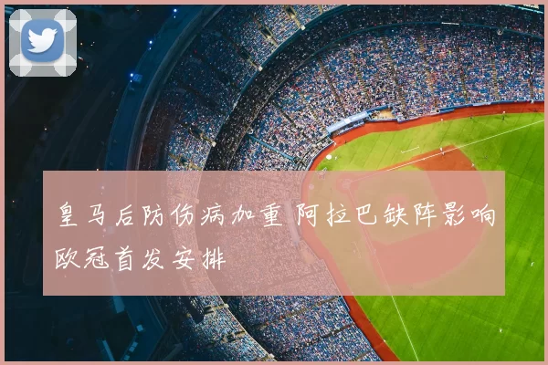 皇马后防伤病加重 阿拉巴缺阵影响欧冠首发安排
