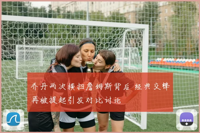 乔丹两次横扫詹姆斯背后 经典交锋再被提起引发对比讨论