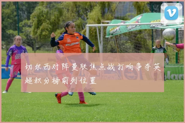 切尔西对阵曼联焦点战打响争夺英超积分榜前列位置