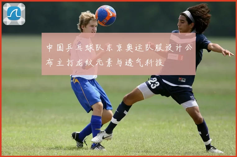 中国乒乓球队东京奥运队服设计公布主打龙纹元素与透气科技