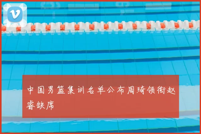 中国男篮集训名单公布周琦领衔赵睿缺席