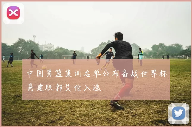 中国男篮集训名单公布备战世界杯易建联郭艾伦入选