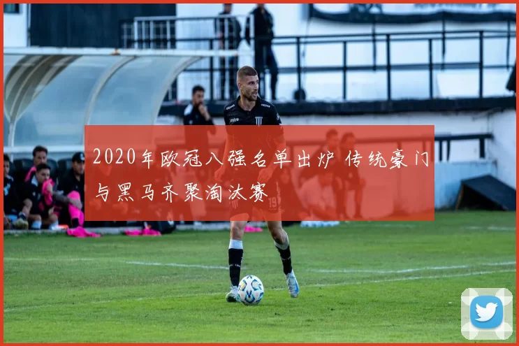 2020年欧冠八强名单出炉 传统豪门与黑马齐聚淘汰赛