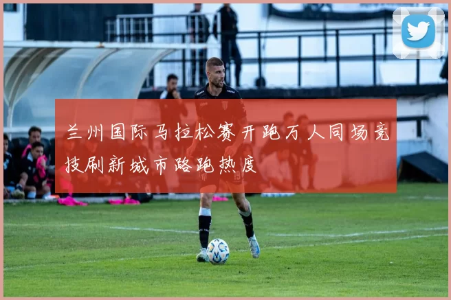 兰州国际马拉松赛开跑万人同场竞技刷新城市路跑热度