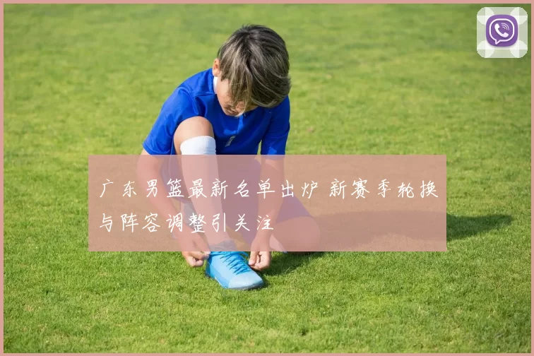 广东男篮最新名单出炉 新赛季轮换与阵容调整引关注