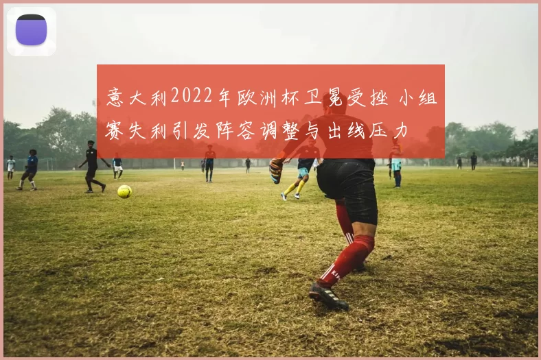 意大利2022年欧洲杯卫冕受挫 小组赛失利引发阵容调整与出线压力