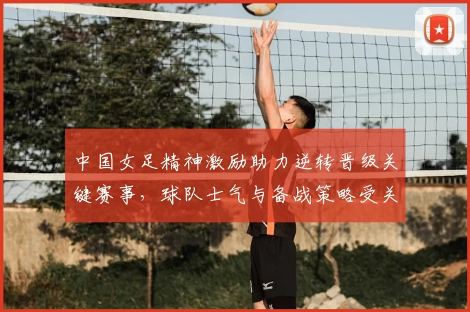 中国女足精神激励助力逆转晋级关键赛事，球队士气与备战策略受关注