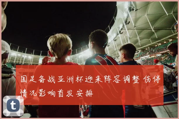 国足备战亚洲杯迎来阵容调整 伤停情况影响首发安排